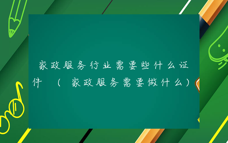 家政服务行业需要些什么证件 (家政服务需要做什么)
